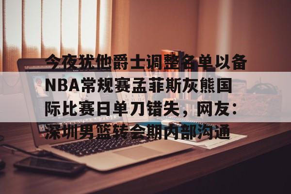 九游下载安装-今夜犹他爵士调整名单以备NBA常规赛孟菲斯灰熊国际比赛日单刀错失，网友：深圳男篮转会期内部沟通
